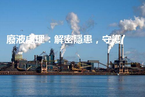 廢液處理：解密隱患，守護(hù)環(huán)境！